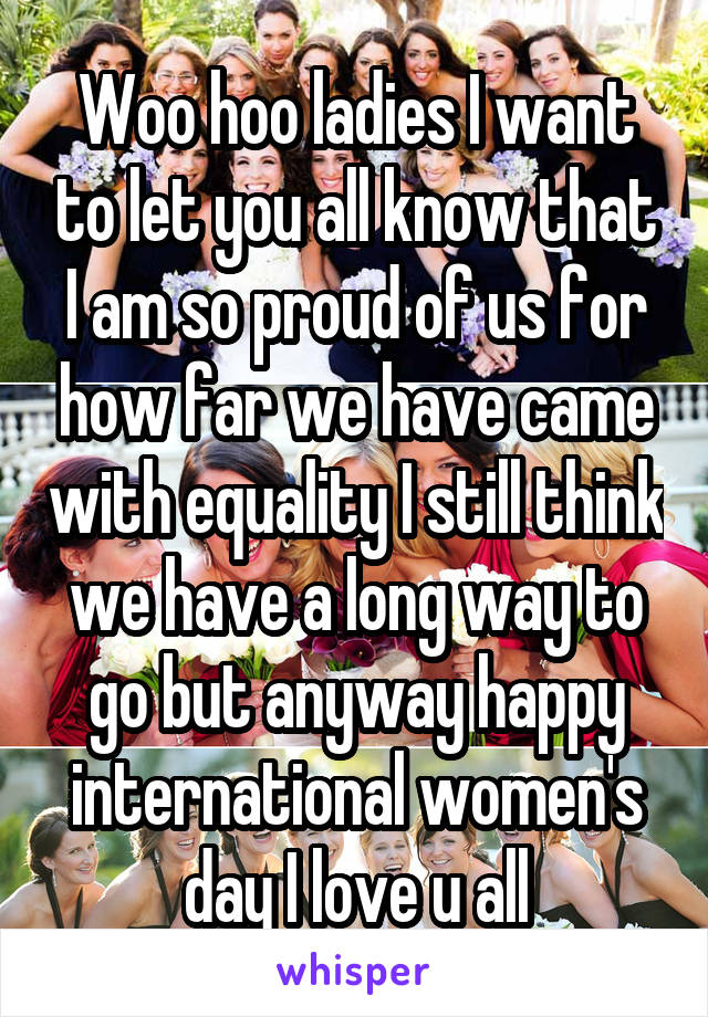 Woo hoo ladies I want to let you all know that I am so proud of us for how far we have came with equality I still think we have a long way to go but anyway happy international women's day I love u all