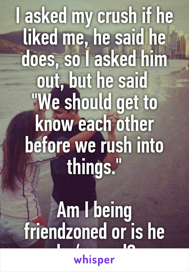 I asked my crush if he liked me, he said he does, so I asked him out, but he said 
"We should get to know each other before we rush into things."

Am I being friendzoned or is he shy/scared? 
