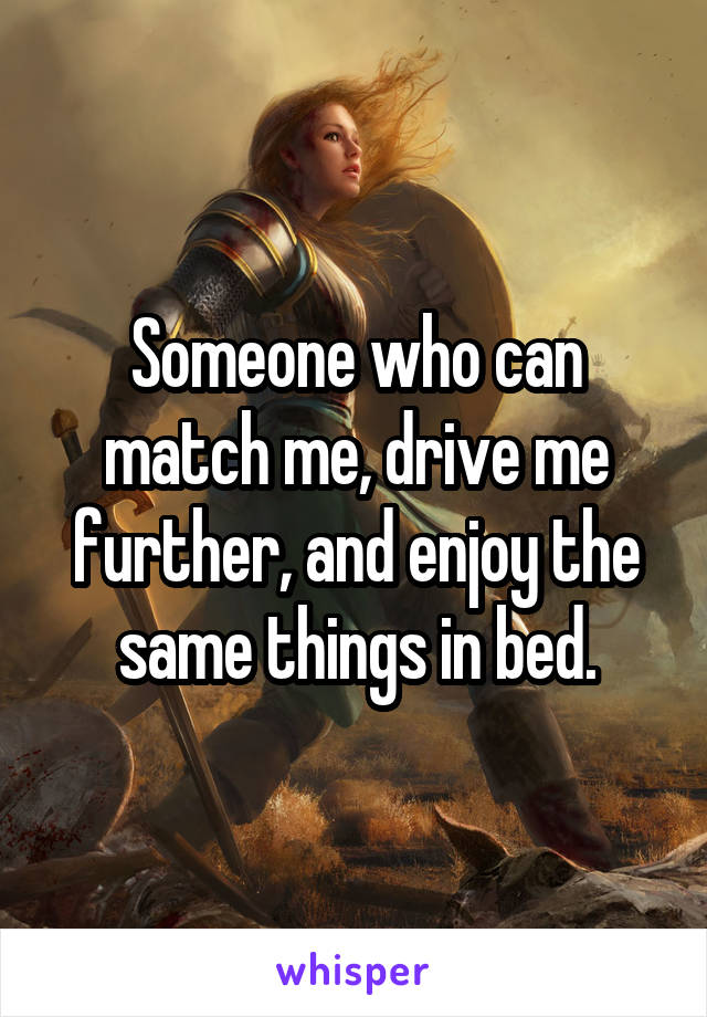 Someone who can match me, drive me further, and enjoy the same things in bed.