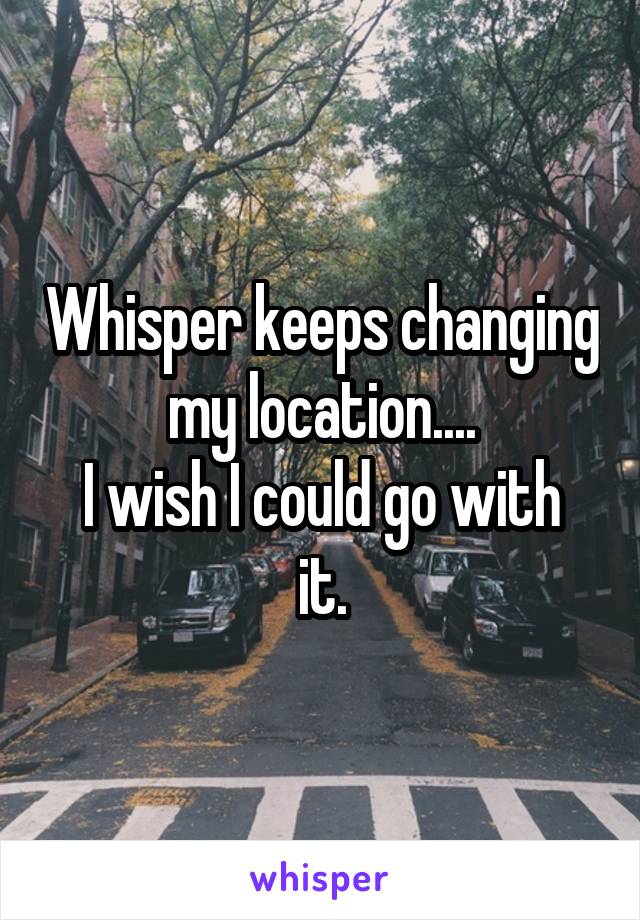 Whisper keeps changing my location....
I wish I could go with it.