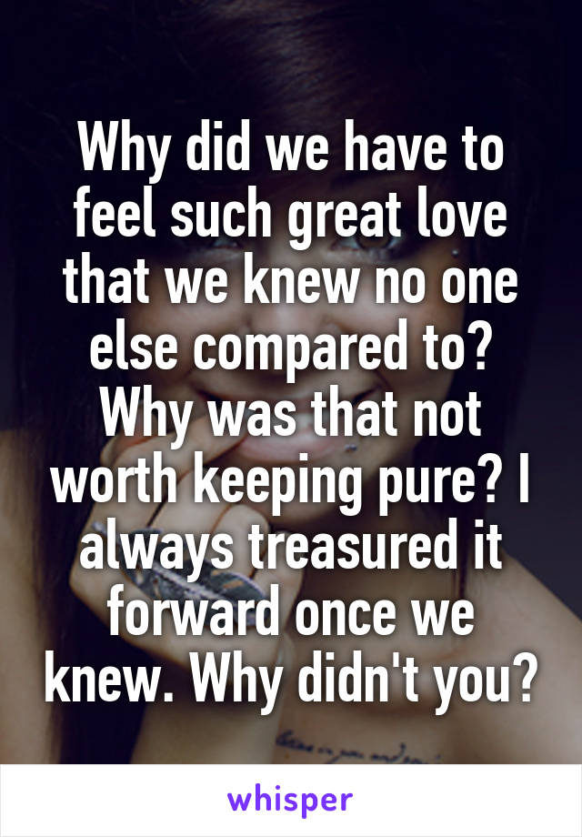 Why did we have to feel such great love that we knew no one else compared to? Why was that not worth keeping pure? I always treasured it forward once we knew. Why didn't you?