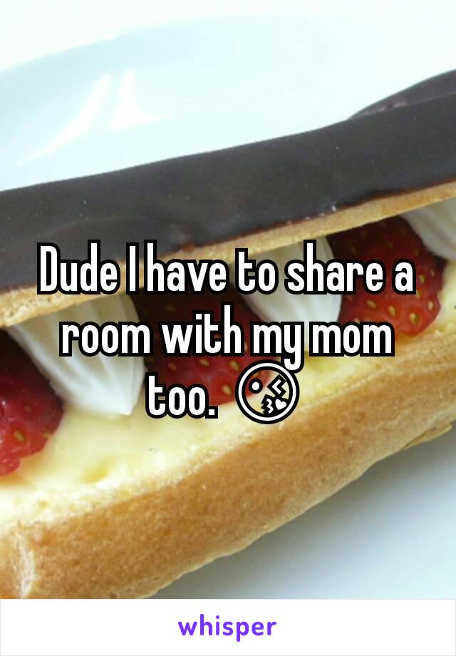 Dude I have to share a room with my mom too. 😘