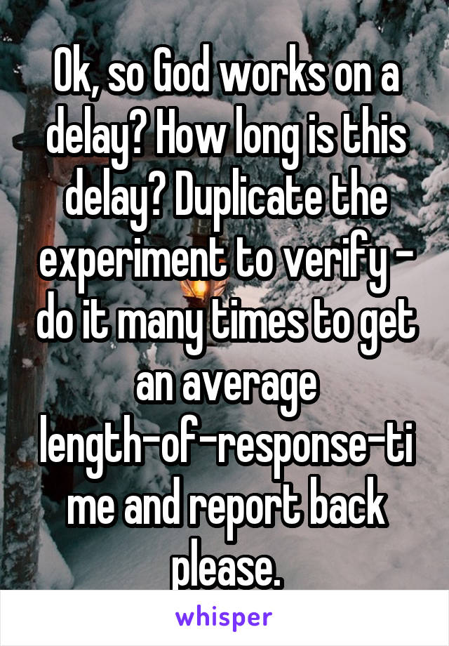 Ok, so God works on a delay? How long is this delay? Duplicate the experiment to verify - do it many times to get an average length-of-response-time and report back please.