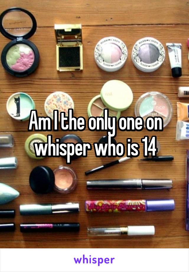 Am I the only one on whisper who is 14