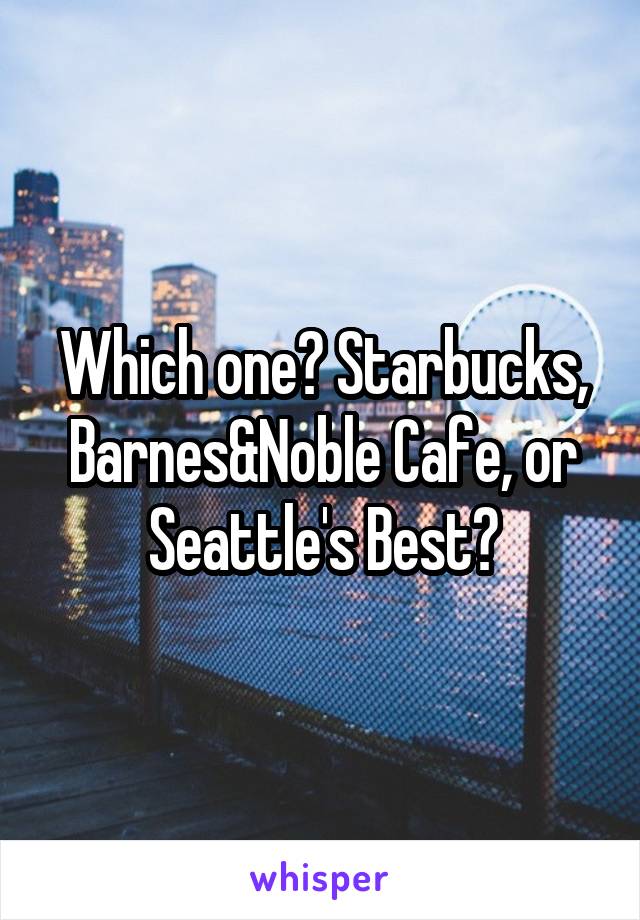 Which one? Starbucks, Barnes&Noble Cafe, or Seattle's Best?