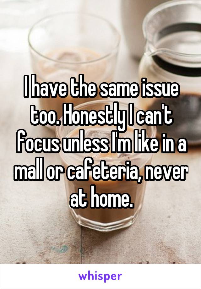 I have the same issue too. Honestly I can't focus unless I'm like in a mall or cafeteria, never at home.