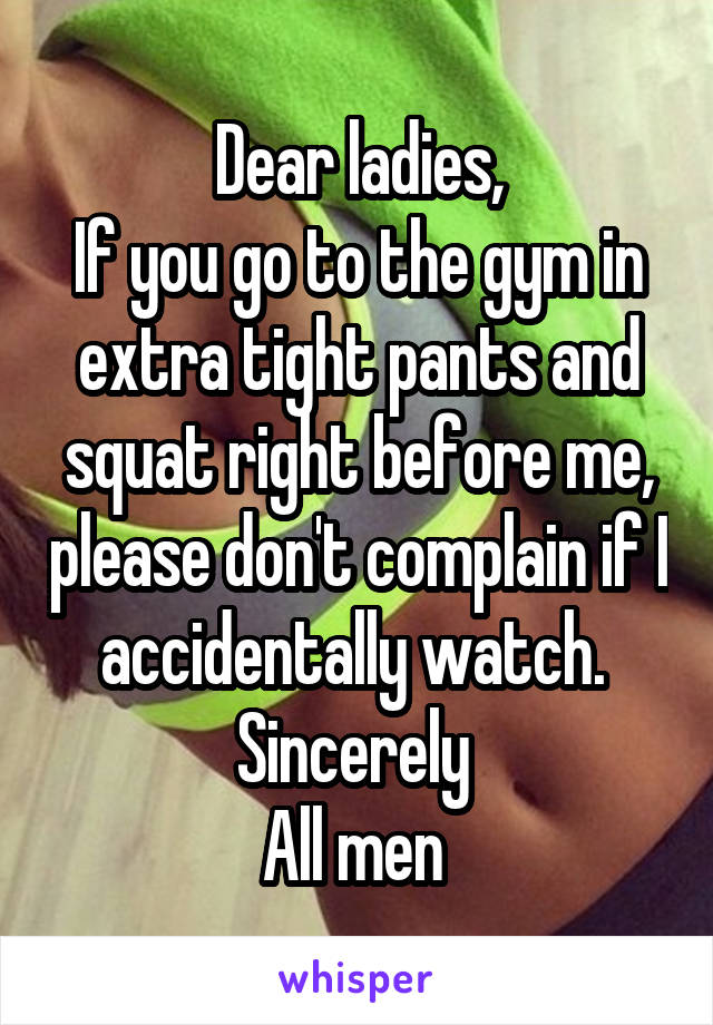 Dear ladies,
If you go to the gym in extra tight pants and squat right before me, please don't complain if I accidentally watch. 
Sincerely 
All men 