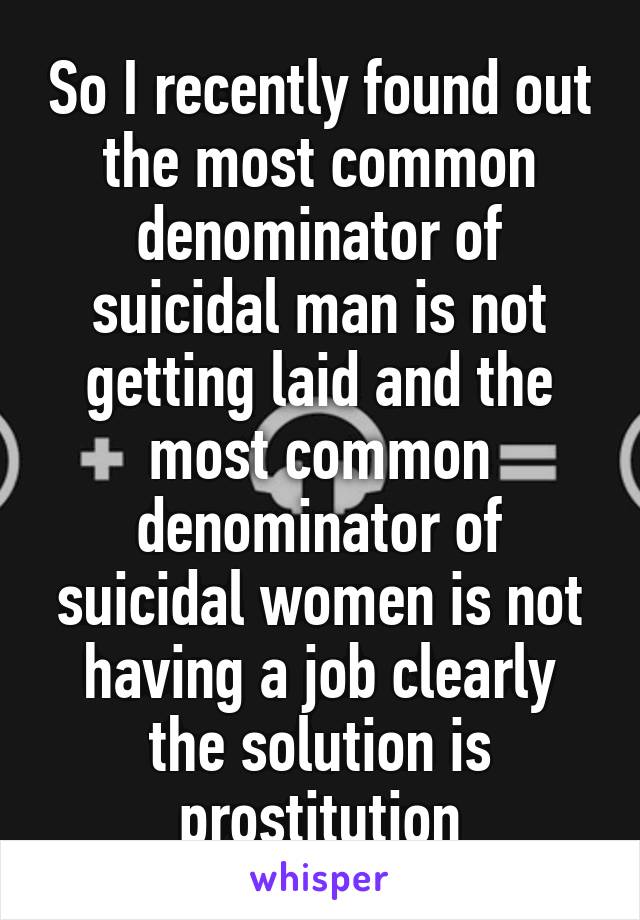 So I recently found out the most common denominator of suicidal man is not getting laid and the most common denominator of suicidal women is not having a job clearly the solution is prostitution