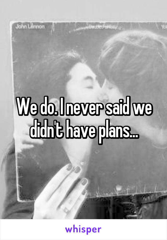 We do. I never said we didn't have plans...