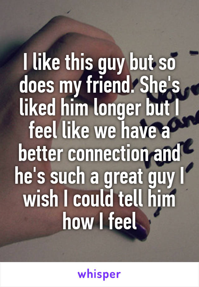 I like this guy but so does my friend. She's liked him longer but I feel like we have a better connection and he's such a great guy I wish I could tell him how I feel