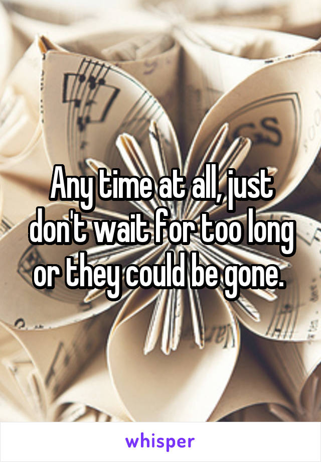 Any time at all, just don't wait for too long or they could be gone. 