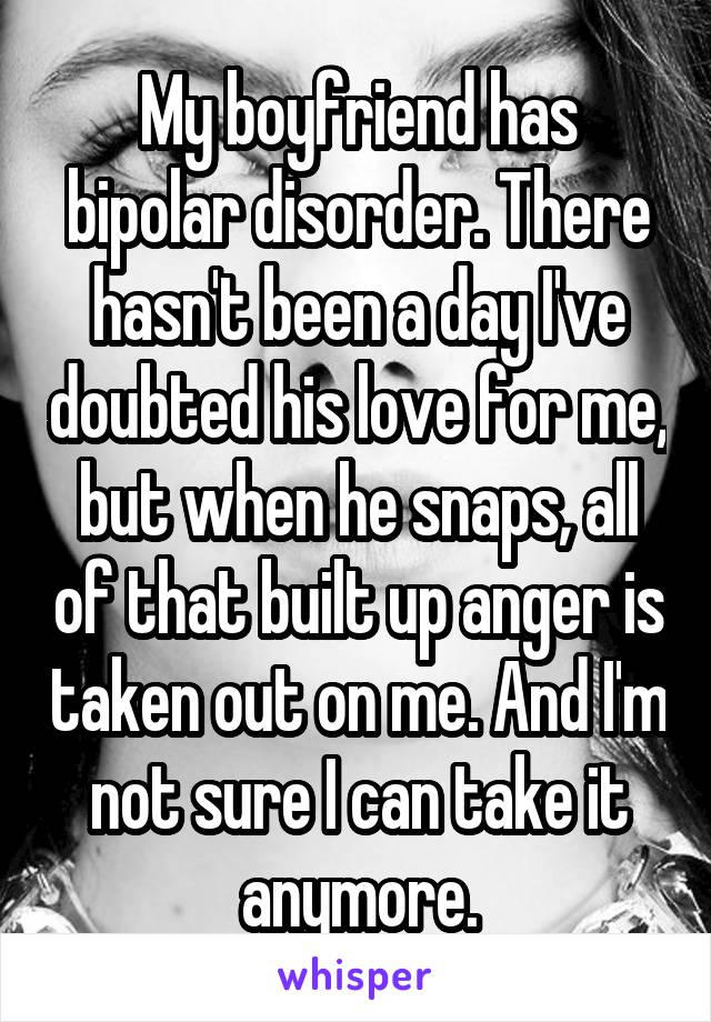 My boyfriend has bipolar disorder. There hasn't been a day I've doubted his love for me, but when he snaps, all of that built up anger is taken out on me. And I'm not sure I can take it anymore.