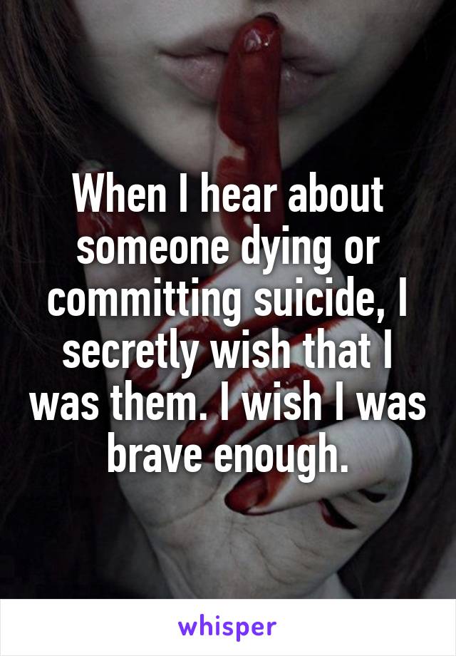 When I hear about someone dying or committing suicide, I secretly wish that I was them. I wish I was brave enough.