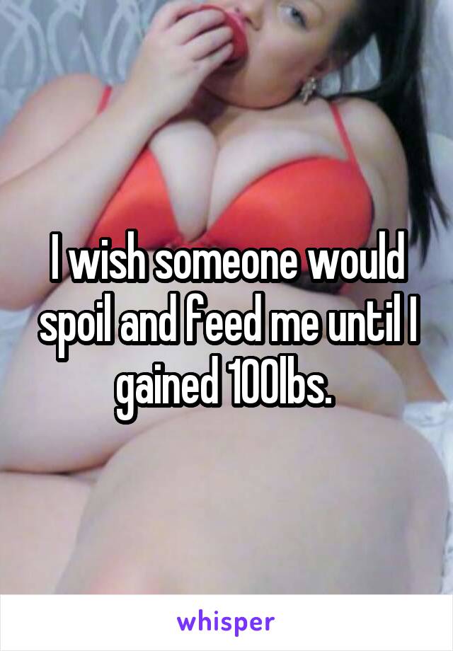 I wish someone would spoil and feed me until I gained 100lbs. 