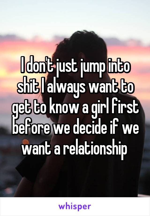 I don't just jump into shit I always want to get to know a girl first before we decide if we want a relationship 