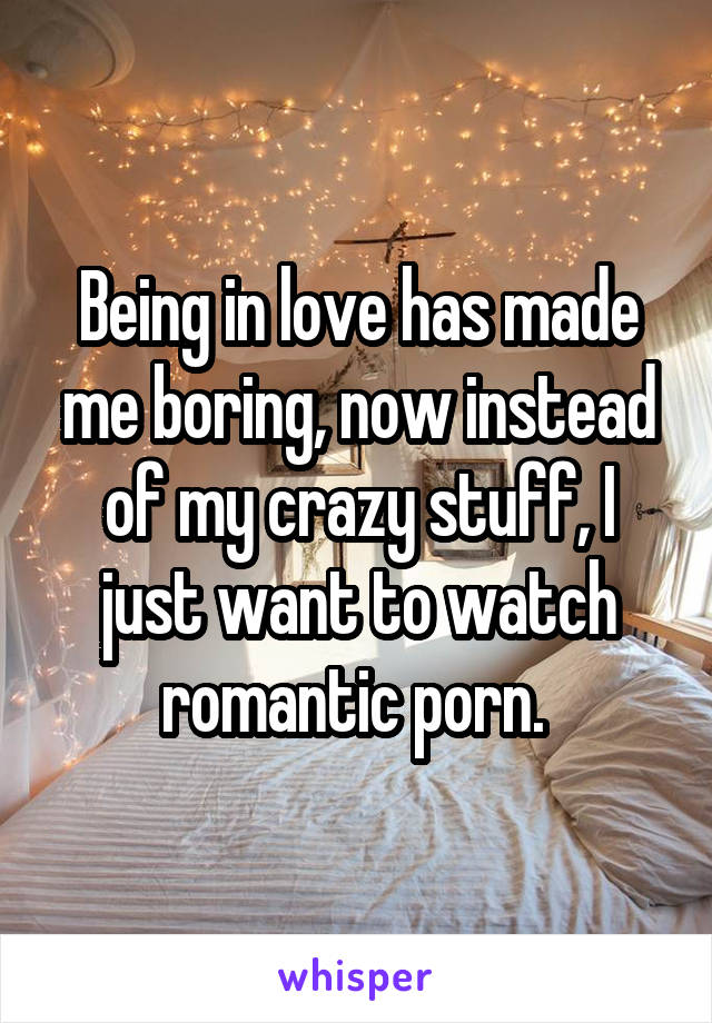 Being in love has made me boring, now instead of my crazy stuff, I just want to watch romantic porn. 