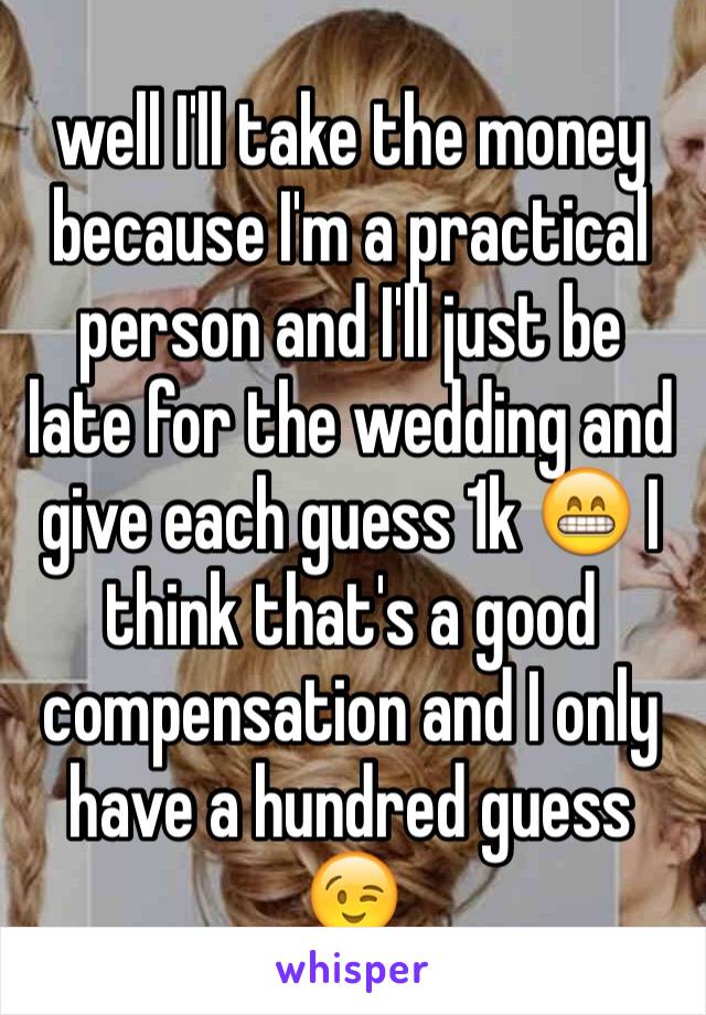 well I'll take the money because I'm a practical person and I'll just be late for the wedding and give each guess 1k 😁 I think that's a good compensation and I only have a hundred guess 😉