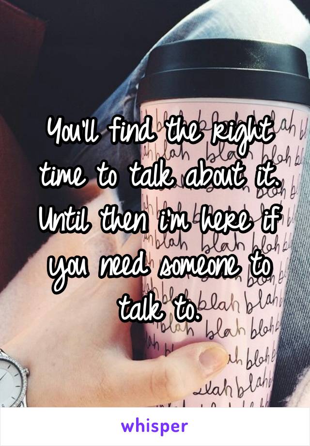 You'll find the right time to talk about it. Until then i'm here if you need someone to talk to.