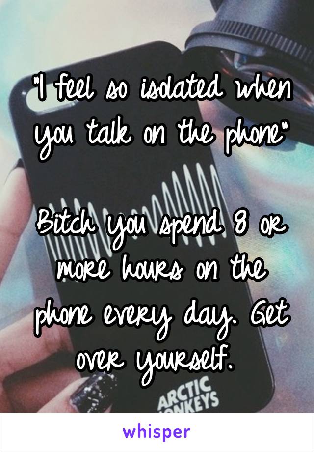 "I feel so isolated when you talk on the phone"

Bitch you spend 8 or more hours on the phone every day. Get over yourself. 