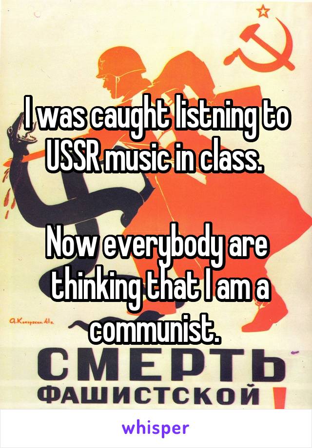 I was caught listning to USSR music in class. 

Now everybody are
 thinking that I am a communist. 