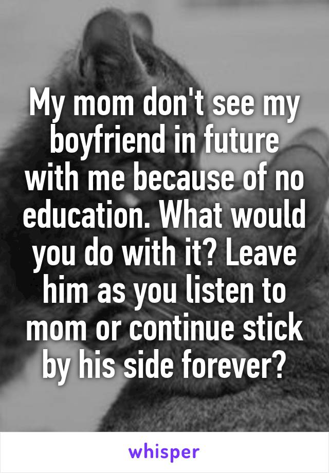 My mom don't see my boyfriend in future with me because of no education. What would you do with it? Leave him as you listen to mom or continue stick by his side forever?