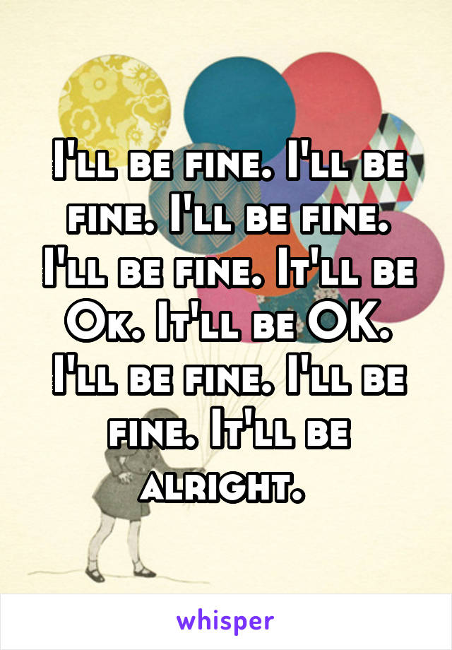 I'll be fine. I'll be fine. I'll be fine. I'll be fine. It'll be Ok. It'll be OK. I'll be fine. I'll be fine. It'll be alright. 