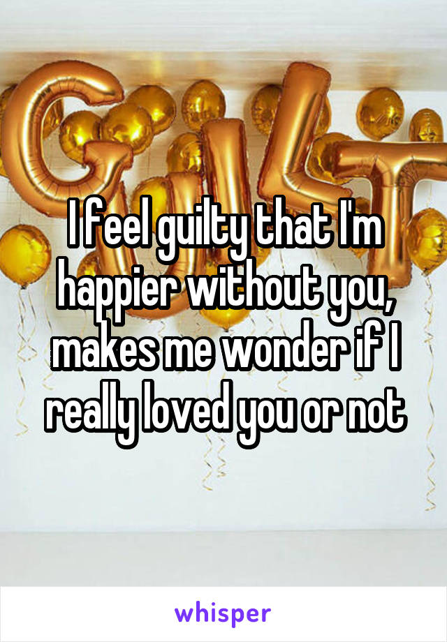 I feel guilty that I'm happier without you, makes me wonder if I really loved you or not