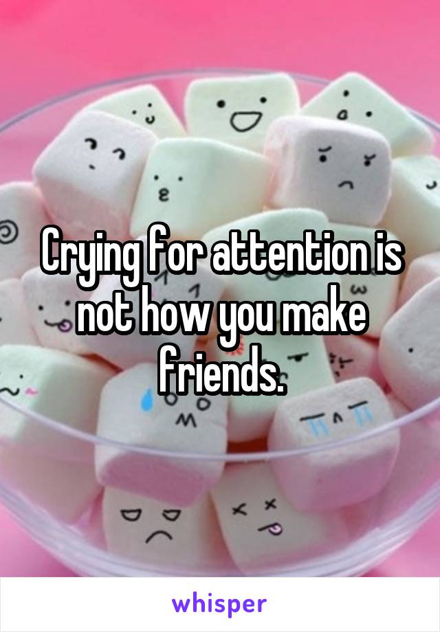 Crying for attention is not how you make friends.