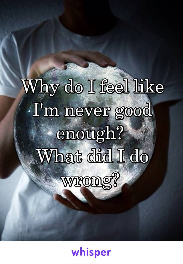 Why do I feel like I'm never good enough? 
What did I do wrong? 