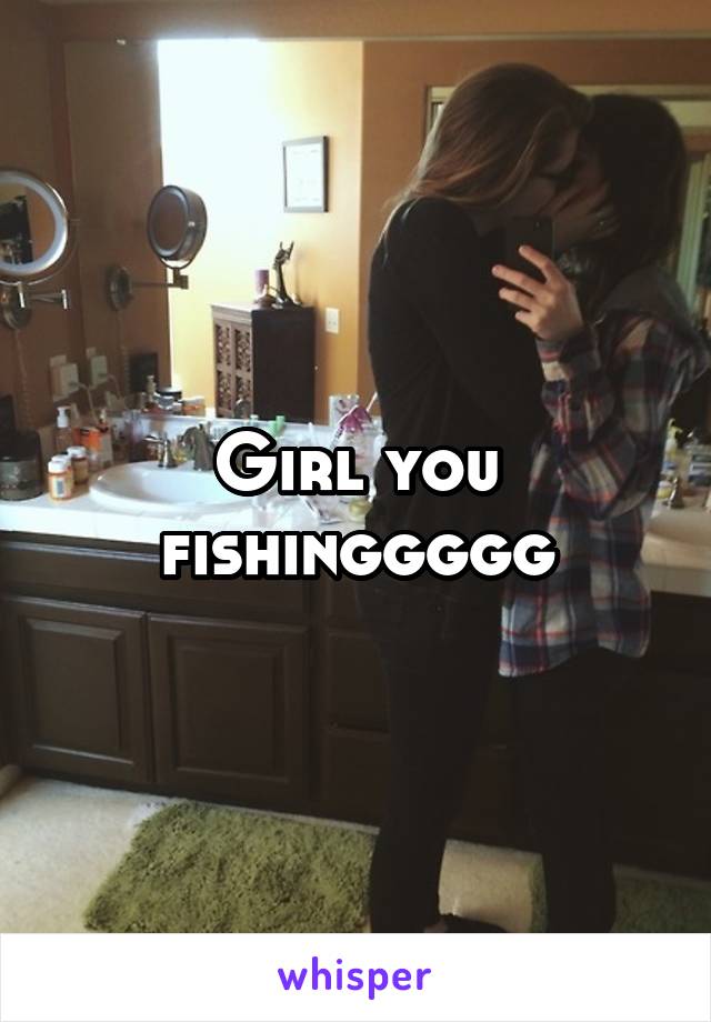 Girl you fishinggggg