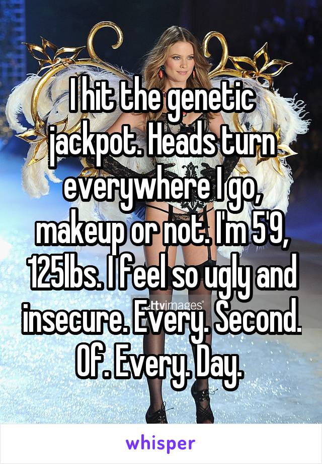 I hit the genetic jackpot. Heads turn everywhere I go, makeup or not. I'm 5'9, 125lbs. I feel so ugly and insecure. Every. Second. Of. Every. Day. 