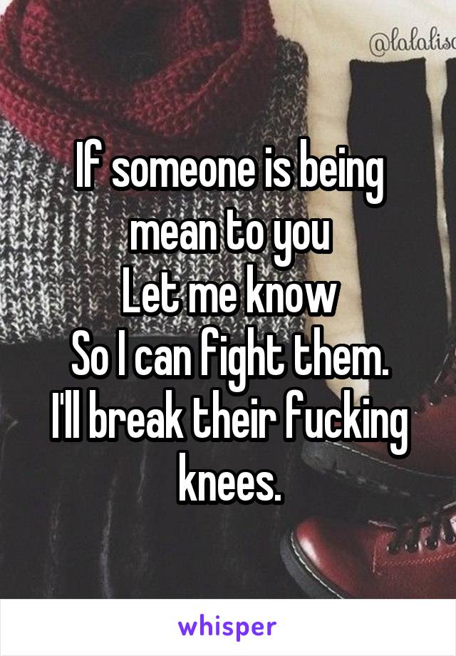 If someone is being mean to you
Let me know
So I can fight them.
I'll break their fucking knees.