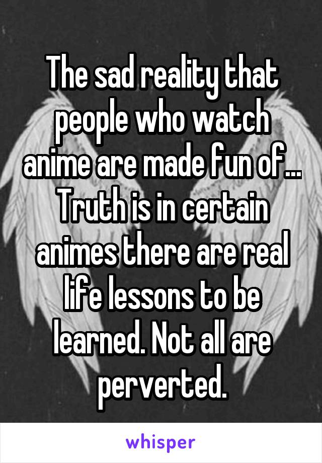 The sad reality that people who watch anime are made fun of... Truth is in certain animes there are real life lessons to be learned. Not all are perverted.