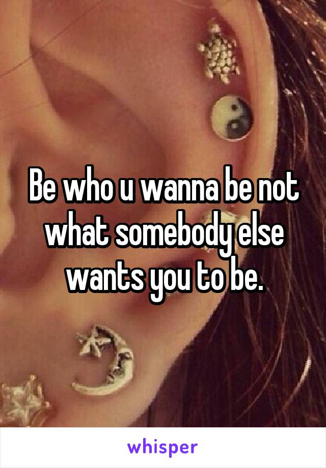 Be who u wanna be not what somebody else wants you to be.