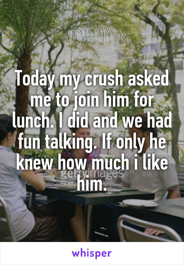 Today my crush asked me to join him for lunch. I did and we had fun talking. If only he knew how much i like him.