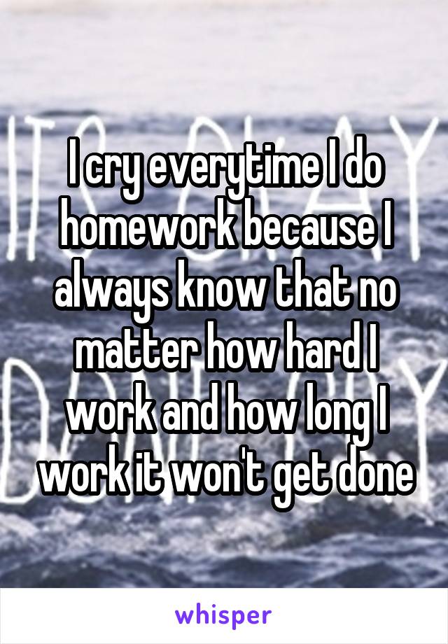 I cry everytime I do homework because I always know that no matter how hard I work and how long I work it won't get done