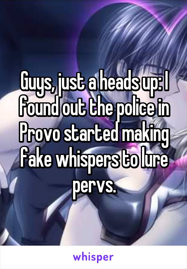 Guys, just a heads up: I found out the police in Provo started making fake whispers to lure pervs.