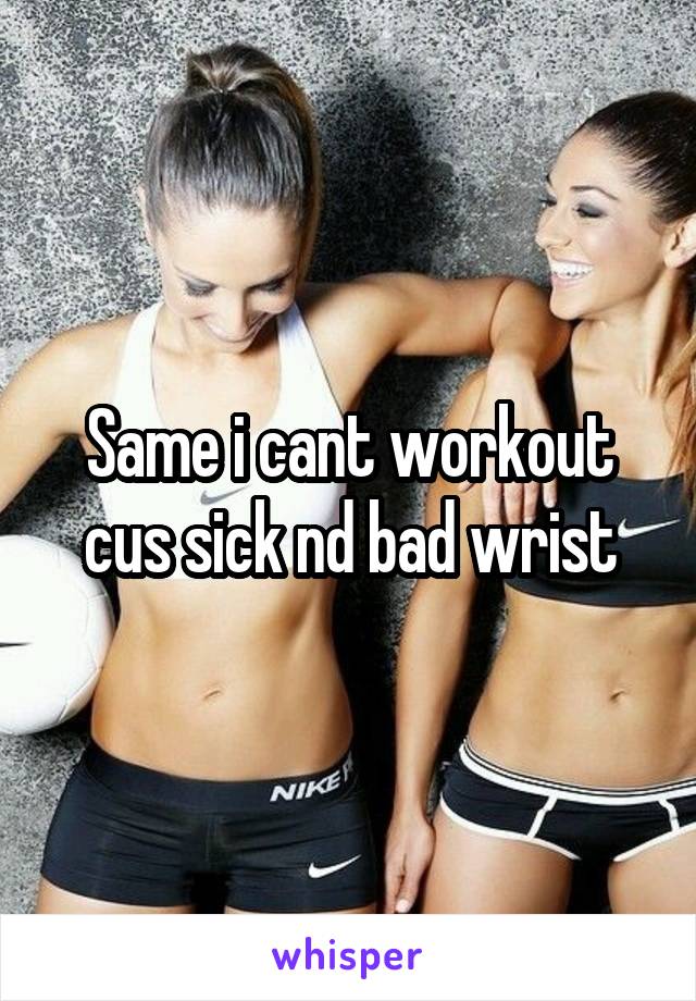 Same i cant workout cus sick nd bad wrist