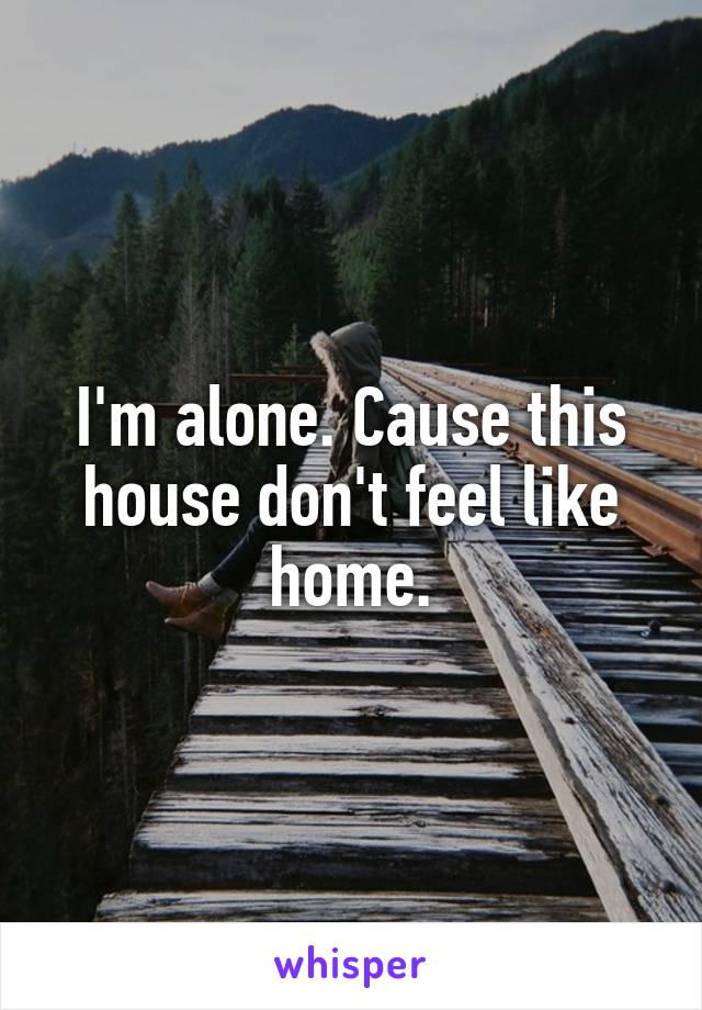 I'm alone. Cause this house don't feel like home.