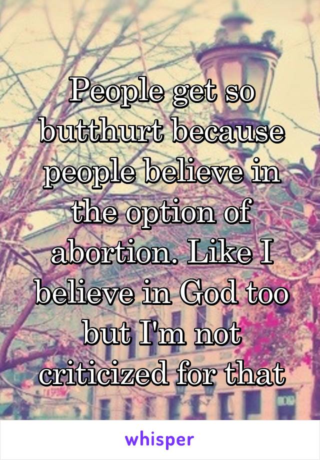 People get so butthurt because people believe in the option of abortion. Like I believe in God too but I'm not criticized for that