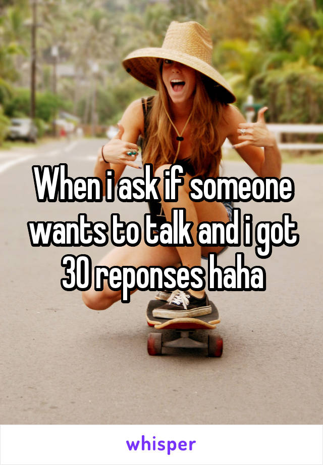 When i ask if someone wants to talk and i got 30 reponses haha