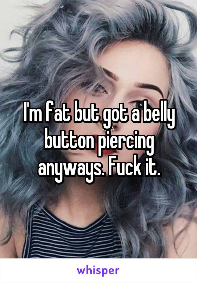 I'm fat but got a belly button piercing anyways. Fuck it.