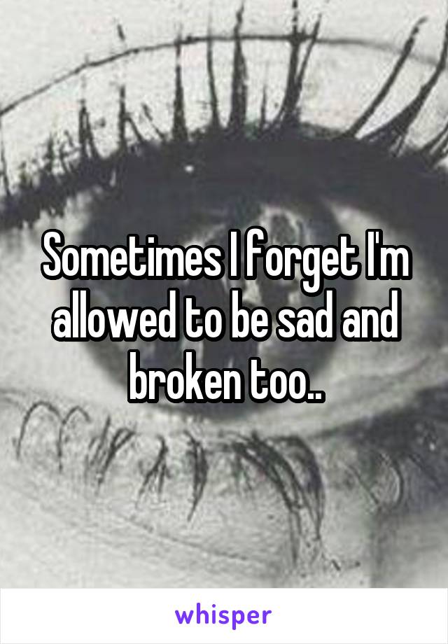 Sometimes I forget I'm allowed to be sad and broken too..