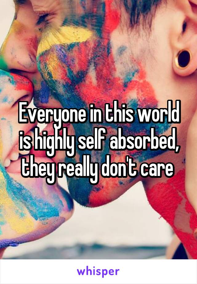 Everyone in this world is highly self absorbed, they really don't care 