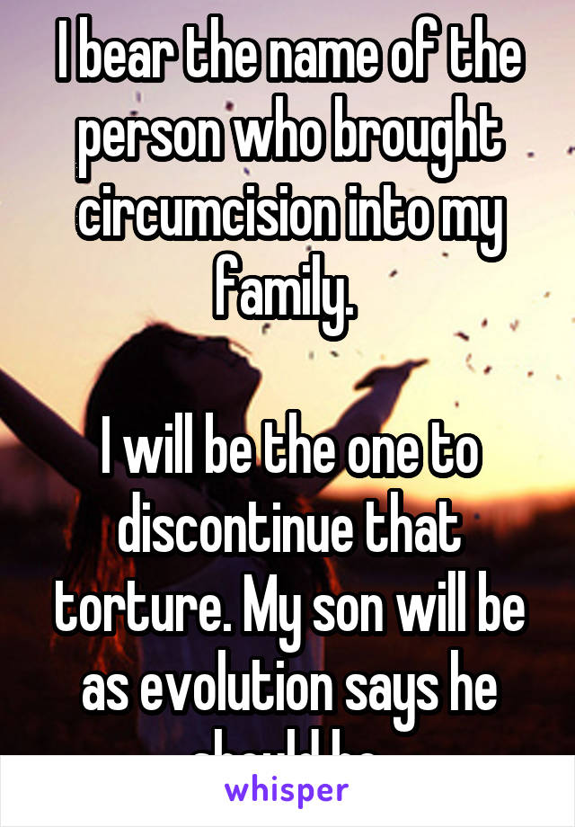 I bear the name of the person who brought circumcision into my family. 

I will be the one to discontinue that torture. My son will be as evolution says he should be.