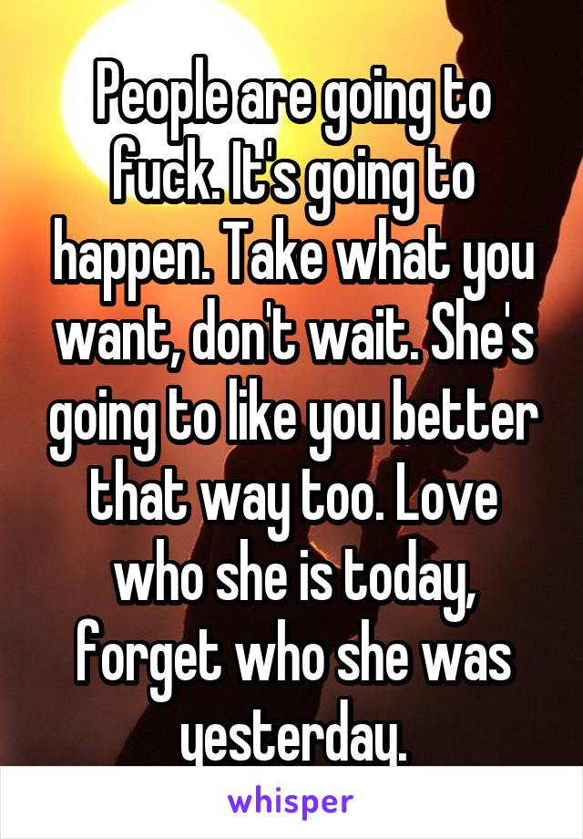 People are going to fuck. It's going to happen. Take what you want, don't wait. She's going to like you better that way too. Love who she is today, forget who she was yesterday.