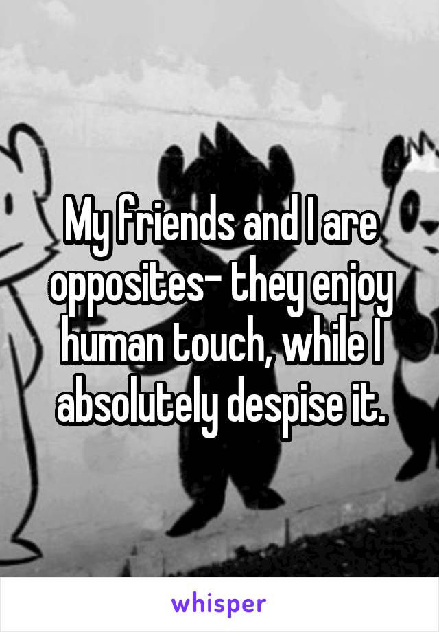 My friends and I are opposites- they enjoy human touch, while I absolutely despise it.