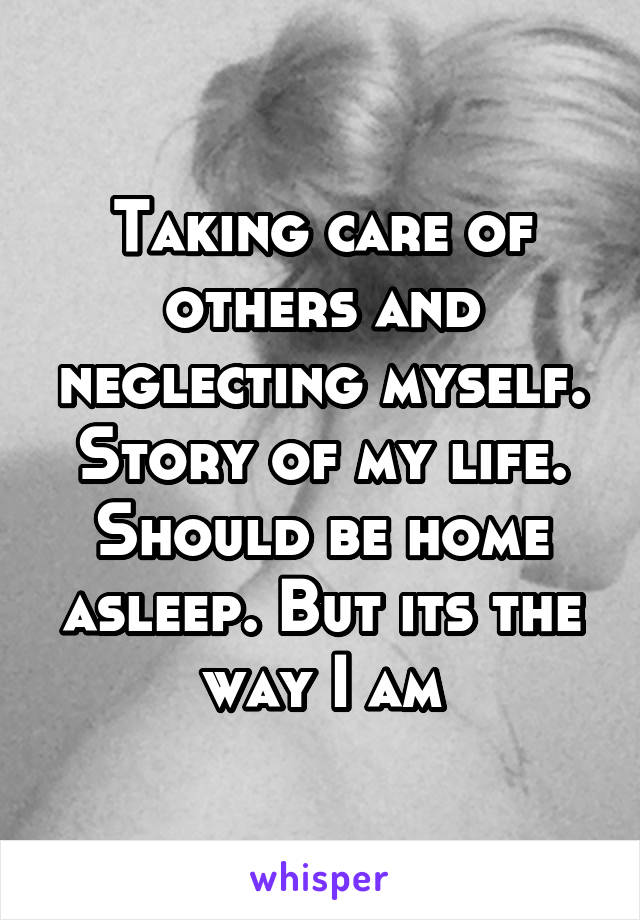 Taking care of others and neglecting myself. Story of my life. Should be home asleep. But its the way I am