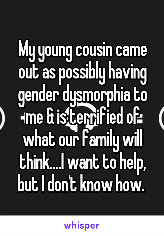 My young cousin came out as possibly having gender dysmorphia to me & is terrified of what our family will think....I want to help, but I don't know how. 