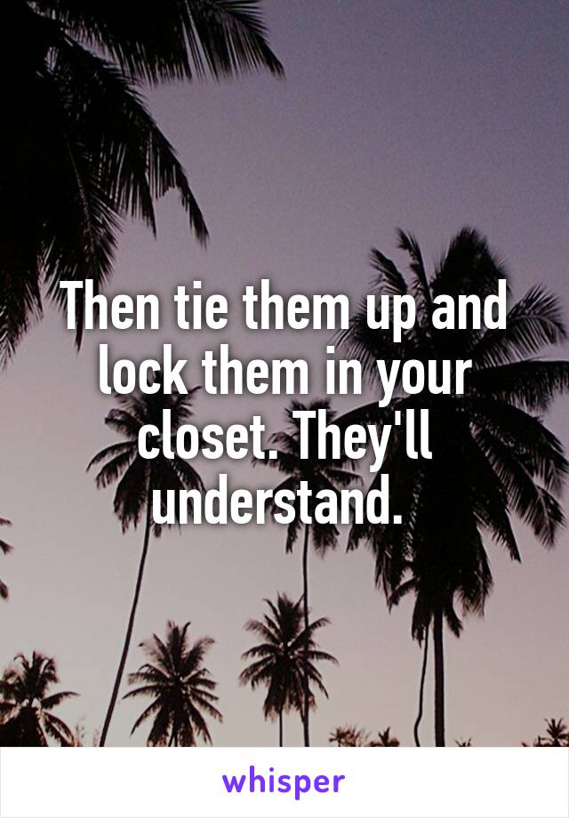 Then tie them up and lock them in your closet. They'll understand. 